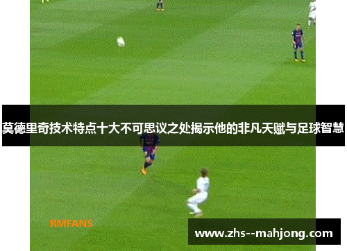 莫德里奇技术特点十大不可思议之处揭示他的非凡天赋与足球智慧