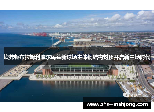 埃弗顿布拉姆利摩尔码头新球场主体钢结构封顶开启新主场时代 埃弗顿布拉姆利摩尔码头新球场主体钢结构封顶开启新主场时代