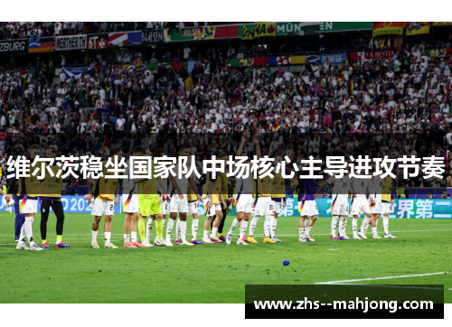 维尔茨稳坐国家队中场核心主导进攻节奏